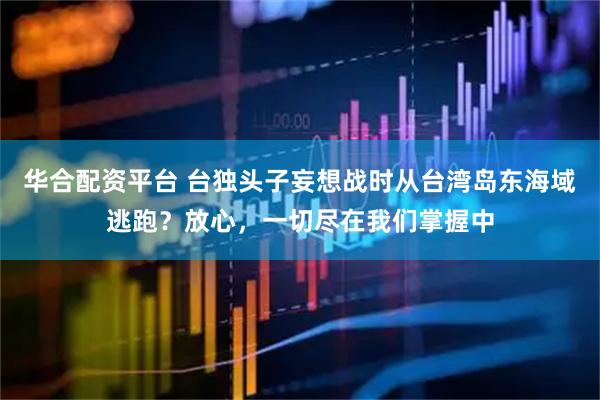 华合配资平台 台独头子妄想战时从台湾岛东海域逃跑？放心，一切尽在我们掌握中