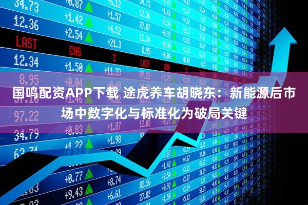 国鸣配资APP下载 途虎养车胡晓东：新能源后市场中数字化与标准化为破局关键
