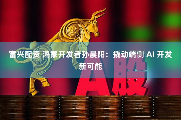 富兴配资 鸿蒙开发者孙晨阳：撬动端侧 AI 开发新可能