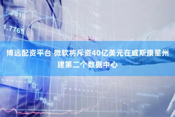 博远配资平台 微软将斥资40亿美元在威斯康星州建第二个数据中心