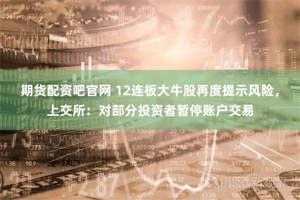 期货配资吧官网 12连板大牛股再度提示风险，上交所：对部分投资者暂停账户交易