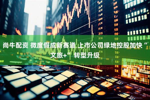 尚牛配资 微度假成新赛道 上市公司绿地控股加快“文旅+” 转型升级