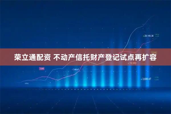 荣立通配资 不动产信托财产登记试点再扩容