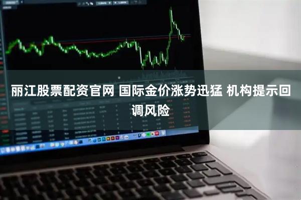 丽江股票配资官网 国际金价涨势迅猛 机构提示回调风险