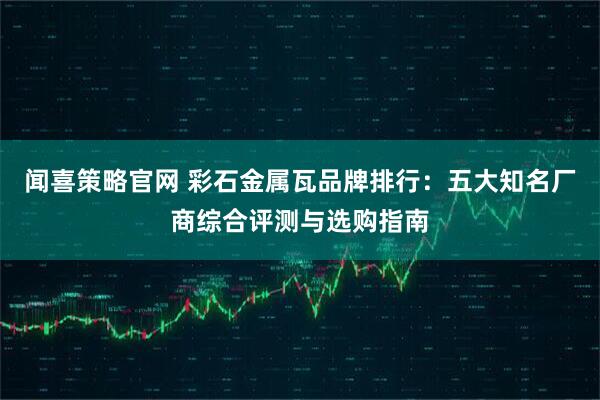 闻喜策略官网 彩石金属瓦品牌排行：五大知名厂商综合评测与选购指南