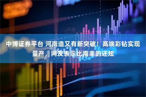 中博证券平台 河南造又有新突破！高端彩钻实现量产，网友表示比南非的还炫