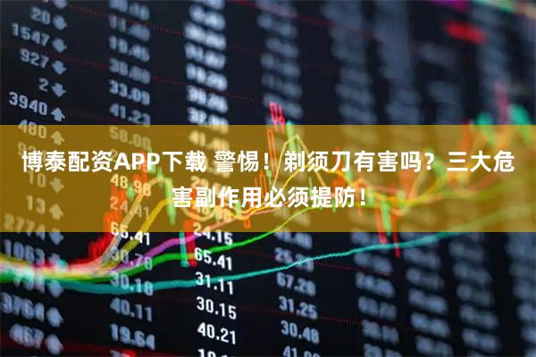 博泰配资APP下载 警惕！剃须刀有害吗？三大危害副作用必须提防！