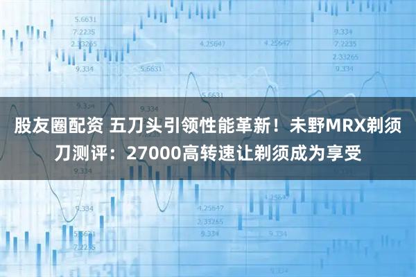 股友圈配资 五刀头引领性能革新！未野MRX剃须刀测评：27000高转速让剃须成为享受