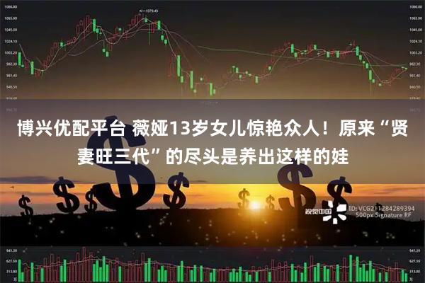 博兴优配平台 薇娅13岁女儿惊艳众人！原来“贤妻旺三代”的尽头是养出这样的娃