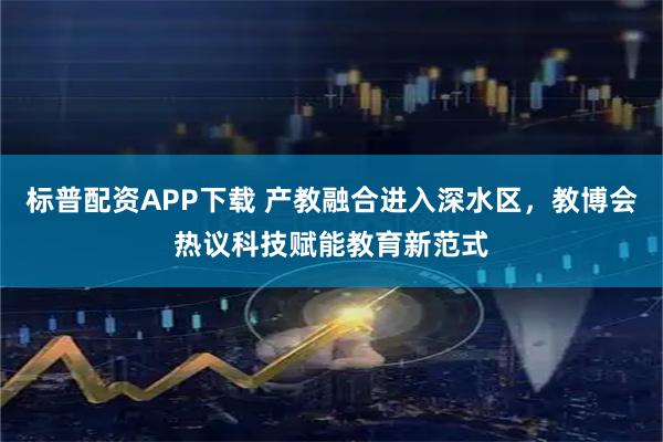 标普配资APP下载 产教融合进入深水区，教博会热议科技赋能教育新范式