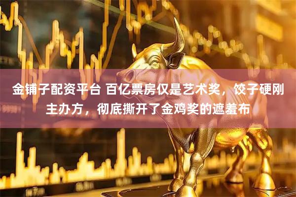 金铺子配资平台 百亿票房仅是艺术奖，饺子硬刚主办方，彻底撕开了金鸡奖的遮羞布