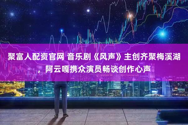 聚富人配资官网 音乐剧《风声》主创齐聚梅溪湖，阿云嘎携众演员畅谈创作心声