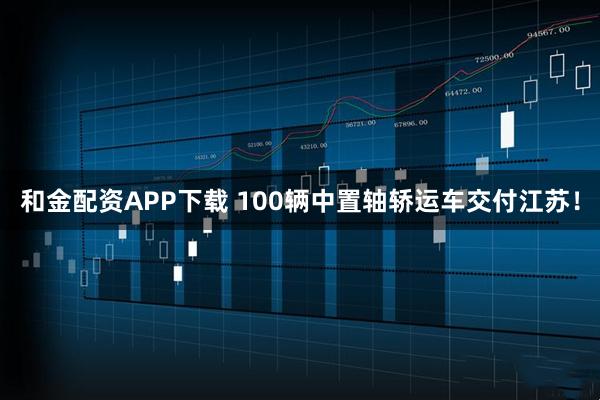 和金配资APP下载 100辆中置轴轿运车交付江苏！