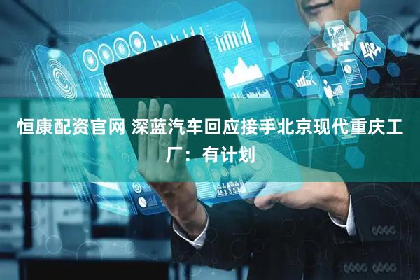 恒康配资官网 深蓝汽车回应接手北京现代重庆工厂：有计划