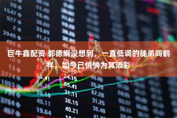 巨牛鑫配资 郭德纲没想到，一直低调的徒弟阎鹤祥，如今已悄悄为其添彩
