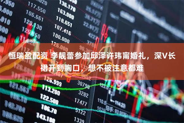 恒瑞盈配资 李靓蕾参加邱泽许玮甯婚礼，深V长裙开到胸口，想不被注意都难