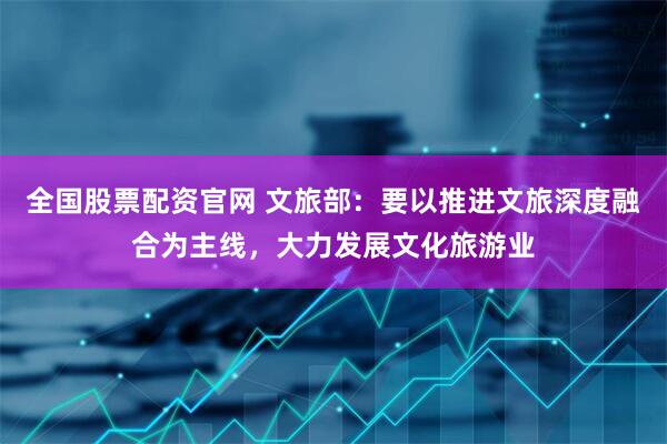 全国股票配资官网 文旅部：要以推进文旅深度融合为主线，大力发展文化旅游业