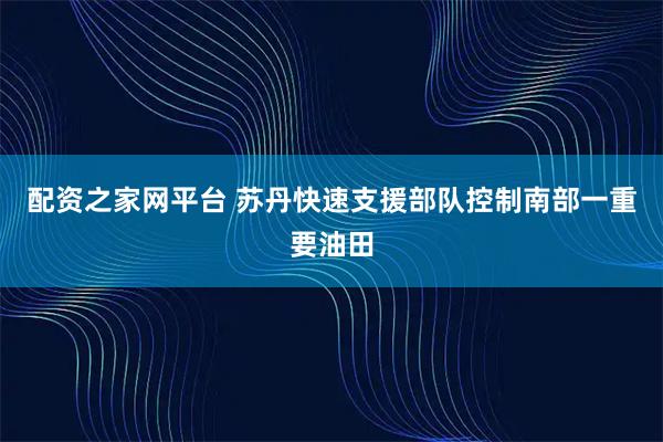 配资之家网平台 苏丹快速支援部队控制南部一重要油田