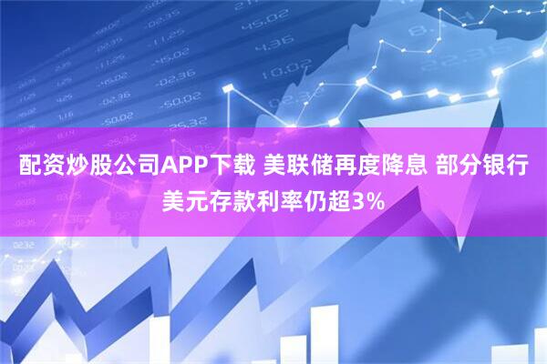 配资炒股公司APP下载 美联储再度降息 部分银行美元存款利率仍超3%