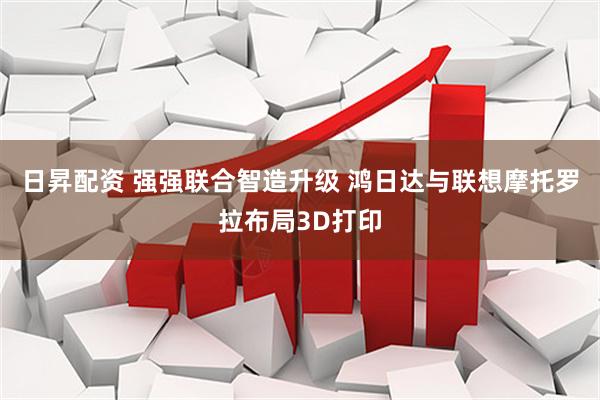 日昇配资 强强联合智造升级 鸿日达与联想摩托罗拉布局3D打印