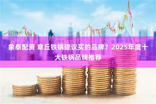 象泰配资 章丘铁锅建议买的品牌？2025年度十大铁锅品牌推荐