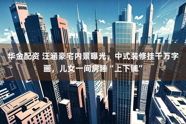 华金配资 汪涵豪宅内景曝光，中式装修挂千万字画，儿女一间房睡“上下铺”