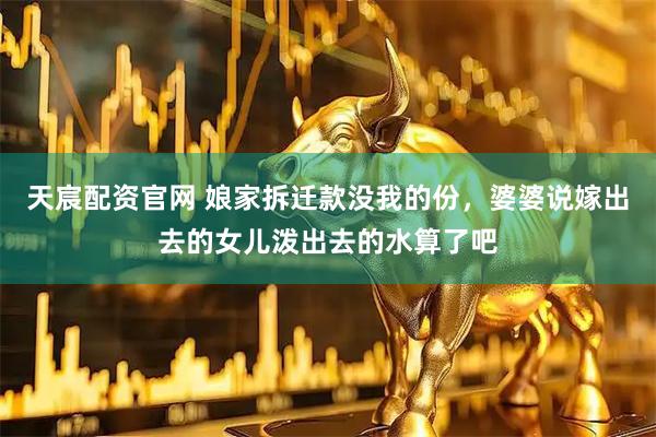 天宸配资官网 娘家拆迁款没我的份，婆婆说嫁出去的女儿泼出去的水算了吧