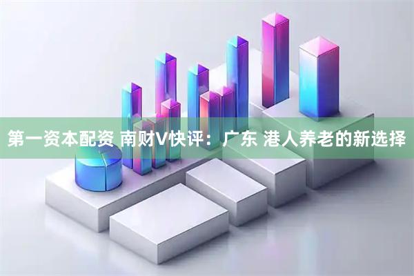 第一资本配资 南财V快评：广东 港人养老的新选择