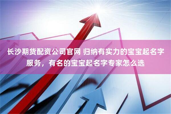 长沙期货配资公司官网 归纳有实力的宝宝起名字服务，有名的宝宝起名字专家怎么选