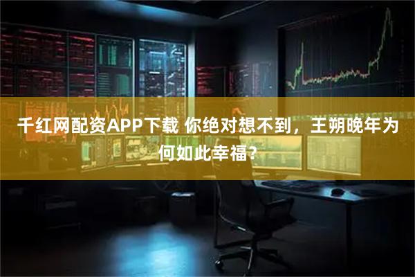 千红网配资APP下载 你绝对想不到，王朔晚年为何如此幸福？
