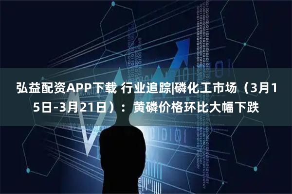 弘益配资APP下载 行业追踪|磷化工市场（3月15日-3月21日）：黄磷价格环比大幅下跌