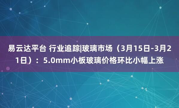 易云达平台 行业追踪|玻璃市场（3月15日-3月21日）：5.0mm小板玻璃价格环比小幅上涨
